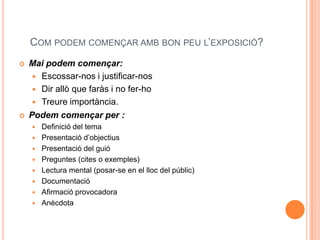 COM PODEM COMENÇAR AMB BON PEU L’EXPOSICIÓ?
   Mai podem començar:
      Escossar-nos i justificar-nos
      Dir allò que faràs i no fer-ho
      Treure importància.
   Podem començar per :
       Definició del tema
       Presentació d’objectius
       Presentació del guió
       Preguntes (cites o exemples)
       Lectura mental (posar-se en el lloc del públic)
       Documentació
       Afirmació provocadora
       Anècdota
 