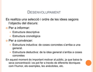 DESENVOLUPAMENT
Es realitza una selecció i ordre de les idees segons
  l’objectiu del discurs:
 Per a informar:
     Estructura descriptiva
     Estructura cronològica

   Per a convèncer:
    Estructura inductiva: de coses concretes s’arriba a una
     general.
    Estructura deductiva: de la idea general s’arriba a coses
     concretes
En aquest moment és important motivar al públic, ja que baixa la
  seva concentració i es pot fer a través de diferents tècniques
  com l’humor, els exemples, les anècdotes, etc.
 