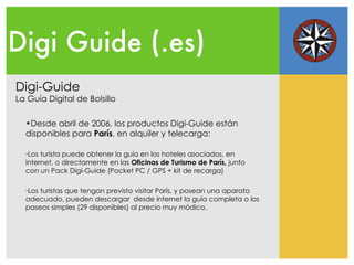 Digi Guide (.es) Digi-Guide La Guía Digital de Bolsillo Desde abril de 2006, los productos Digi-Guide están disponibles para  París , en alquiler y telecarga: Los turista  puede obtener la guía en los hoteles asociados, en internet, o directamente en las  Oficinas de Turismo de París,  junto con un Pack Digi-Guide (Pocket PC / GPS + kit de recarga) Los turistas que tengan previsto visitar París, y posean una aparato adecuado, pueden descargar  desde internet la guía completa o los paseos simples (29 disponibles) al precio muy módico. 
