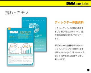 いい意味で、なんでも、アリ。
一貫して業務を担当します。また、
スに継続して関われます。
上がりますので、どんどん新しい
きます。 種や役職に関係なく、
いつでも誰
や運用、サービスを見据えた提案
として前向きな視点を持って
いたします !
om ラボは を募
集しています
DMM.c
ディレクター
▼ 起案段階からリリースまで、
運用面でもリリース後のサービ
▼ 新規事業がハイペースで立ち
仕事にチャレンジすることがで
▼ 社内の風通しが良いため、職
でも事業提案ができます。開発
をお待ちしています。
サービス提供者、開発者
業務を遂行する方を歓迎
RECRUIT
D M M . c o m はインターネット総合サービスとして現在 1700 万人を超え
る会員数を抱え、急成長を続けています。
動画配信、通販、レンタル、オンラインゲーム、英会話、FX、3D
プリンター、モバイル SIMと数多くのコンテンツを展開しています。
大きく成長を続ける D M M . c o m でさらに新しいことにチャレンジしたい方
や自分の持ち味を活かしたい、サービスをさらに拡大したい、など前向きな
ディレクターを募集しています。
0
500
1000
1500
2000
2009 2014 NEXT!
0
200
600
1000
424億円 436 億円
527億円
629億円
981億円
2010 2011 2012 2013 2014
Web ディレクター
新しいサービスを提供していくことはもちろん、今あるサービスも
より良いサービスに進化させるため、企画からリリースまでの全て
の工程に関わり、サービスの根幹の部分を担当していただきます。
プロジェクトを最後まで遂行するために、要求を実現する方法を考
えたり、現場の段取りから調整まで多彩なタスクをこなす必要があ
りますが、やりがいや、拡大する市場に向けて新しいものを発信で
きる魅力があります！
■要件をまとめる サービスの要件をヒアリングし、仕様に落と
し込みます。またよ りよいサービスを構築するための提案を行
います。
■プロジェクトの進行管理 プロジェクトの進捗を管理し、各部署
のタスク進行を確認します。 リリースに間に合わせるための各種
調整を行います。
■品質チェック
開発が完了したら、動作検証を行い品質をチェックします。
■リリース後の施策 サービスリリース後、サービスの動向を確
認しながら次にどのよ うな施策を行っていくかをプロデューサ
ー等と協議し実行に移し ていきます。
まだまだあります！裏面へ
5
 