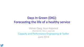 Days	
  In	
  Green	
  (DIG):	
  	
  
Forecas1ng	
  the	
  life	
  of	
  a	
  healthy	
  service	
  
Vibhav Garg, Arun Kejariwal
(@ativilambit, @arun_kejariwal)
Capacity and Performance Engineering @ Twitter
June 2014
 