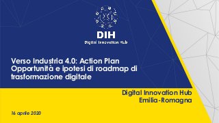 16 aprile 2020
Digital Innovation Hub
Emilia-Romagna
Verso Industria 4.0: Action Plan
Opportunità e ipotesi di roadmap di
trasformazione digitale
 