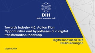 Towards Industry 4.0: Action Plan
Opportunities and hypotheses of a digital
transformation roadmap
6 aprile 2020
Digital Innovation Hub
Emilia-Romagna
 