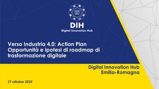 27 ottobre 2020
Digital Innovation Hub
Emilia-Romagna
Verso Industria 4.0: Action Plan
Opportunità e ipotesi di roadmap di
trasformazione digitale
 