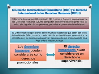 El Derecho Internacional Humanitario (DIH) como el Derecho Internacional de
los Derechos Humanos (DIDH), comparten el objetivo de proteger la vida, la
salud y la dignidad de las personas, pero desde puntos de vista distintos.
El DIH contiene disposiciones sobre muchas cuestiones que están por fuera
del ámbito del DIDH, como la conducción de las hostilidades, los estatutos de
combatiente y de prisionero de guerra y la protección del emblema de la Cruz
Roja y de la media luna roja.
El
puede
considerarse un
derecho de
supervivencia.
Los
pueden
considerarse como
derechos
promocionales.
 