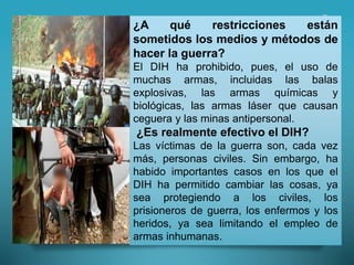 ¿A qué restricciones están
sometidos los medios y métodos de
hacer la guerra?
El DIH ha prohibido, pues, el uso de
muchas armas, incluidas las balas
explosivas, las armas químicas y
biológicas, las armas láser que causan
ceguera y las minas antipersonal.
¿Es realmente efectivo el DIH?
Las víctimas de la guerra son, cada vez
más, personas civiles. Sin embargo, ha
habido importantes casos en los que el
DIH ha permitido cambiar las cosas, ya
sea protegiendo a los civiles, los
prisioneros de guerra, los enfermos y los
heridos, ya sea limitando el empleo de
armas inhumanas.
 