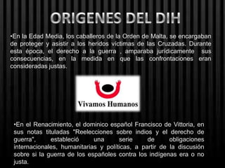 •En la Edad Media, los caballeros de la Orden de Malta, se encargaban
de proteger y asistir a los heridos víctimas de las Cruzadas. Durante
esta época, el derecho a la guerra , amparaba jurídicamente sus
consecuencias, en la medida en que las confrontaciones eran
consideradas justas.




 •En el Renacimiento, el dominico español Francisco de Vittoria, en
 sus notas tituladas "Reelecciones sobre indios y el derecho de
 guerra",     estableció     una      serie     de      obligaciones
 internacionales, humanitarias y políticas, a partir de la discusión
 sobre si la guerra de los españoles contra los indígenas era o no
 justa.
 