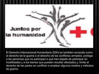 El Derecho Internacional Humanitario (DIH) es también conocido como
el derecho de la guerra o el derecho de los conflictos armados. protege
a las personas que no participan o que han dejado de participar en
hostilidades y a los bienes que pueden resultar afectados y, limita el
derecho de las partes en conflicto a emplear algunos medios y métodos
de guerra.
 