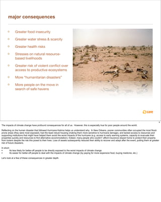 major consequences


              Greater food insecurity

              Greater water stress & scarcity

              Greater health risks

              Stresses on natural resource-
              based livelihoods

              Greater risk of violent conﬂict over
              access to productive ecosystems

              More “humanitarian disasters”

              More people on the move in
              search of safe havens




                                                                                                                                                                       4
The impacts of climate change have profound consequences for all of us. However, this is especially true for poor people around the world.

Reflecting on the human disaster that followed Hurricane Katrina helps us understand why. In New Orleans, poorer communities often occupied the most flood-
prone areas (they were most exposed), had the least robust housing (making them more sensitive to hurricane damage), and lacked access to resources and
supporting institutions that might have helped them avoid the worst impacts of the hurricane (e.g. access to early warning systems, capacity to evacuate their
properties quickly and resources to find alternative accommodation). Indeed, many people who couldn’t’ afford insurance stayed home to protect their property
from looters despite the risk this posed to their lives. Loss of assets subsequently reduced their ability to recover and adapt after the event, putting them at greater
risk of future disasters.

In short:
•        Its less likely for better-off people to be directly exposed to the worst impacts of climate change
•        Its easier for better-off people to deal with the impacts of climate change (by paying for more expensive food, buying medicine, etc.)

Let’s look at a few of these consequences in greater depth.
 