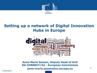 1
Setting up a network of Digital Innovation
Hubs in Europe
• Anne-Marie Sassen, Deputy Head of Unit
DG CONNECT/A2 - European Commission
• anne-marie.sassen@ec.europa.eu
#DigitiseEU
 