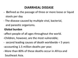 DIARRHEAL DISEASE
- Defined as the passage of three or more loose or liquid
stools per day
- The disease caused by multiple viral, bacterial,
and parasitic organisms.
Global burden
-affect people of all ages throughout the world.
-Children, however, are the most vulnerable;
- second leading causes of death worldwide < 5 years
-accounting 1.5 million deaths per year.
- More than 80% of these deaths occur in Africa and
Southeast Asia.
 