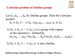 Abelian Groups, Diana Mary George, St.Mary’s College, Thrissur.
Cartesian product of Abelian groups
Let 𝐺1, 𝐺2, … , 𝐺 𝑛 be Abelian groups. Then the Cartesian
product
𝐺1 × 𝐺2 × ⋯ × 𝐺 𝑛={(𝑎1,𝑎2, … , 𝑎 𝑛): 𝑎𝑖 ∈ 𝐺𝑖}
1) (𝐺1 × 𝐺2 × ⋯ × 𝐺 𝑛,∗) is a group with respect
to the operation ∗ defined by
(𝑎1,𝑎2, … , 𝑎 𝑛) ∗(𝑏1,𝑏2, … , 𝑏 𝑛)=(𝑎1 𝑏1, 𝑎2 𝑏2,…, 𝑎 𝑛 𝑏 𝑛)
2) (𝐺1 × 𝐺2 × ⋯ × 𝐺 𝑛,∗) is also Abelian.
 