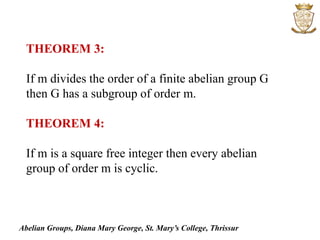 Abelian Groups, Diana Mary George, St. Mary’s College, Thrissur
THEOREM 3:
If m divides the order of a finite abelian group G
then G has a subgroup of order m.
THEOREM 4:
If m is a square free integer then every abelian
group of order m is cyclic.
 