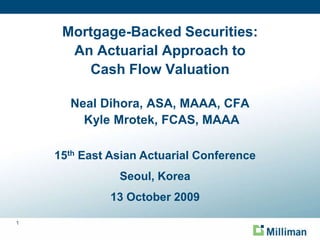 Mortgage-Backed Securities:An Actuarial Approach to Cash Flow ValuationNeal Dihora, ASA, MAAA, CFA Kyle Mrotek, FCAS, MAAA 15th East Asian Actuarial Conference Seoul, Korea 13 October 2009 
