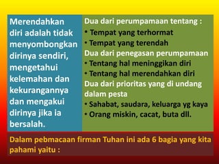 Merendahkan
diri adalah tidak
menyombongkan
dirinya sendiri,
mengetahui
kelemahan dan
kekurangannya
dan mengakui
dirinya jika ia
bersalah.
Dalam pebmacaan firman Tuhan ini ada 6 bagia yang kita
pahami yaitu :
Dua dari perumpamaan tentang :
• Tempat yang terhormat
• Tempat yang terendah
Dua dari penegasan perumpamaan
• Tentang hal meninggikan diri
• Tentang hal merendahkan diri
Dua dari prioritas yang di undang
dalam pesta
• Sahabat, saudara, keluarga yg kaya
• Orang miskin, cacat, buta dll.
 