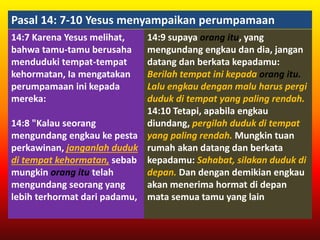 Pasal 14: 7-10 Yesus menyampaikan perumpamaan
14:7 Karena Yesus melihat,
bahwa tamu-tamu berusaha
menduduki tempat-tempat
kehormatan, Ia mengatakan
perumpamaan ini kepada
mereka:
14:8 "Kalau seorang
mengundang engkau ke pesta
perkawinan, janganlah duduk
di tempat kehormatan, sebab
mungkin orang itu telah
mengundang seorang yang
lebih terhormat dari padamu,
14:9 supaya orang itu, yang
mengundang engkau dan dia, jangan
datang dan berkata kepadamu:
Berilah tempat ini kepada orang itu.
Lalu engkau dengan malu harus pergi
duduk di tempat yang paling rendah.
14:10 Tetapi, apabila engkau
diundang, pergilah duduk di tempat
yang paling rendah. Mungkin tuan
rumah akan datang dan berkata
kepadamu: Sahabat, silakan duduk di
depan. Dan dengan demikian engkau
akan menerima hormat di depan
mata semua tamu yang lain
 