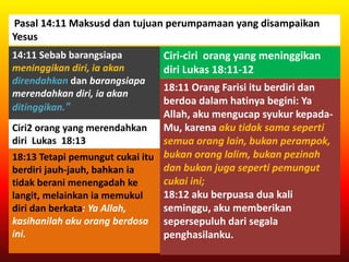 Pasal 14:11 Maksusd dan tujuan perumpamaan yang disampaikan
Yesus
14:11 Sebab barangsiapa
meninggikan diri, ia akan
direndahkan dan barangsiapa
merendahkan diri, ia akan
ditinggikan."
Ciri-ciri orang yang meninggikan
diri Lukas 18:11-12
18:11 Orang Farisi itu berdiri dan
berdoa dalam hatinya begini: Ya
Allah, aku mengucap syukur kepada-
Mu, karena aku tidak sama seperti
semua orang lain, bukan perampok,
bukan orang lalim, bukan pezinah
dan bukan juga seperti pemungut
cukai ini;
18:12 aku berpuasa dua kali
seminggu, aku memberikan
sepersepuluh dari segala
penghasilanku.
Ciri2 orang yang merendahkan
diri Lukas 18:13
18:13 Tetapi pemungut cukai itu
berdiri jauh-jauh, bahkan ia
tidak berani menengadah ke
langit, melainkan ia memukul
diri dan berkata: Ya Allah,
kasihanilah aku orang berdosa
ini.
 