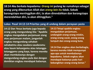 18:14 Aku berkata kepadamu: Orang ini pulang ke rumahnya sebagai
orang yang dibenarkan Allah dan orang lain itu tidak. Sebab
barangsiapa meninggikan diri, ia akan direndahkan dan barangsiapa
merendahkan diri, ia akan ditinggikan."
Lukas Pasal 14:12-14 Prioritas yang di undang dalam perayaan pesta
14:12 Dan Yesus berkata juga kepada
orang yang mengundang Dia: "Apabila
engkau mengadakan perjamuan siang
atau perjamuan malam, janganlah
engkau mengundang sahabat-
sahabatmu atau saudara-saudaramu
atau kaum keluargamu atau tetangga-
tetanggamu yang kaya, karena mereka
akan membalasnya dengan
mengundang engkau pula dan dengan
demikian engkau mendapat balasnya.
14:13 Tetapi apabila engkau
mengadakan perjamuan,
undanglah orang-orang miskin,
orang-orang cacat, orang-orang
lumpuh dan orang-orang buta.
14:14 Dan engkau akan berbahagia,
karena mereka tidak mempunyai
apa-apa untuk membalasnya
kepadamu. Sebab engkau akan
mendapat balasnya pada hari
kebangkitan orang-orang benar."
 