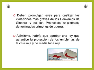 O Deben promulgar leyes para castigar las
violaciones más graves de los Convenios de
Ginebra y de los Protocolos adicionales,
denominadas crímenes de guerra.
O Asimismo, habría que aprobar una ley que
garantice la protección de los emblemas de
la cruz roja y de media luna roja.
 