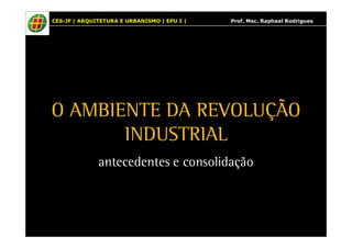 CES-JF | ARQUITETURA E URBANISMO | EPU I | Prof. Msc. Raphael Rodrigues 
O AMBIENTE DA REVOLUÇÃO 
INDUSTRIAL 
antecedentes e consolidação 
 