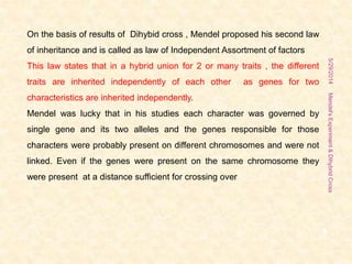 5/29/2014Mendel'sExperiment&DihybridCross
8
On the basis of results of Dihybid cross , Mendel proposed his second law
of inheritance and is called as law of Independent Assortment of factors
This law states that in a hybrid union for 2 or many traits , the different
traits are inherited independently of each other as genes for two
characteristics are inherited independently.
Mendel was lucky that in his studies each character was governed by
single gene and its two alleles and the genes responsible for those
characters were probably present on different chromosomes and were not
linked. Even if the genes were present on the same chromosome they
were present at a distance sufficient for crossing over
 