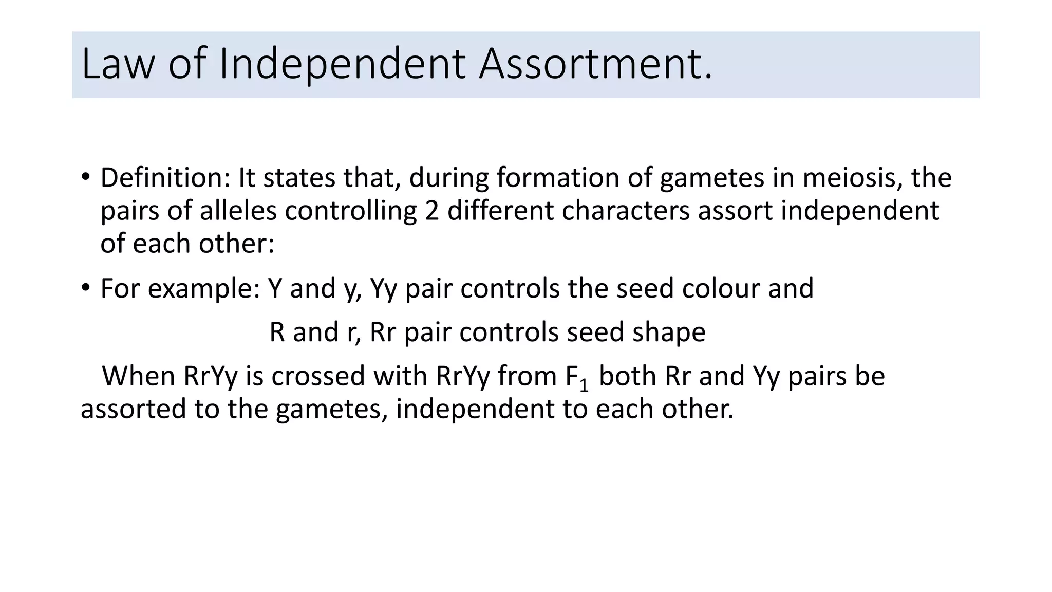 Law of Independent Assortment.
• Definition: It states that, during formation of gametes in meiosis, the
pairs of alleles controlling 2 different characters assort independent
of each other:
• For example: Y and y, Yy pair controls the seed colour and
R and r, Rr pair controls seed shape
When RrYy is crossed with RrYy from F1 both Rr and Yy pairs be
assorted to the gametes, independent to each other.
 