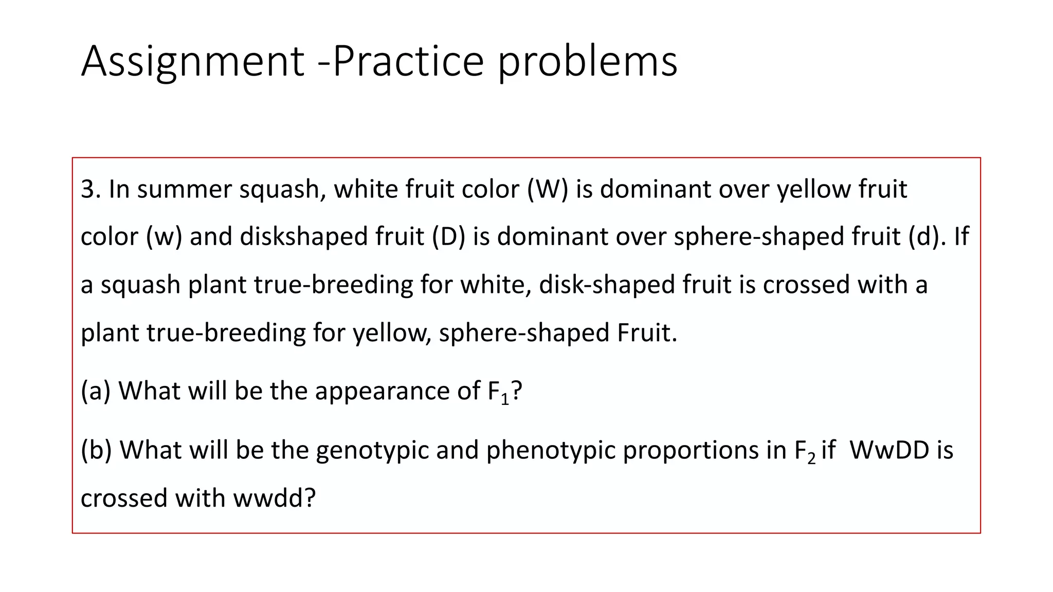 Assignment -Practice problems
3. In summer squash, white fruit color (W) is dominant over yellow fruit
color (w) and diskshaped fruit (D) is dominant over sphere-shaped fruit (d). If
a squash plant true-breeding for white, disk-shaped fruit is crossed with a
plant true-breeding for yellow, sphere-shaped Fruit.
(a) What will be the appearance of F1?
(b) What will be the genotypic and phenotypic proportions in F2 if WwDD is
crossed with wwdd?
 