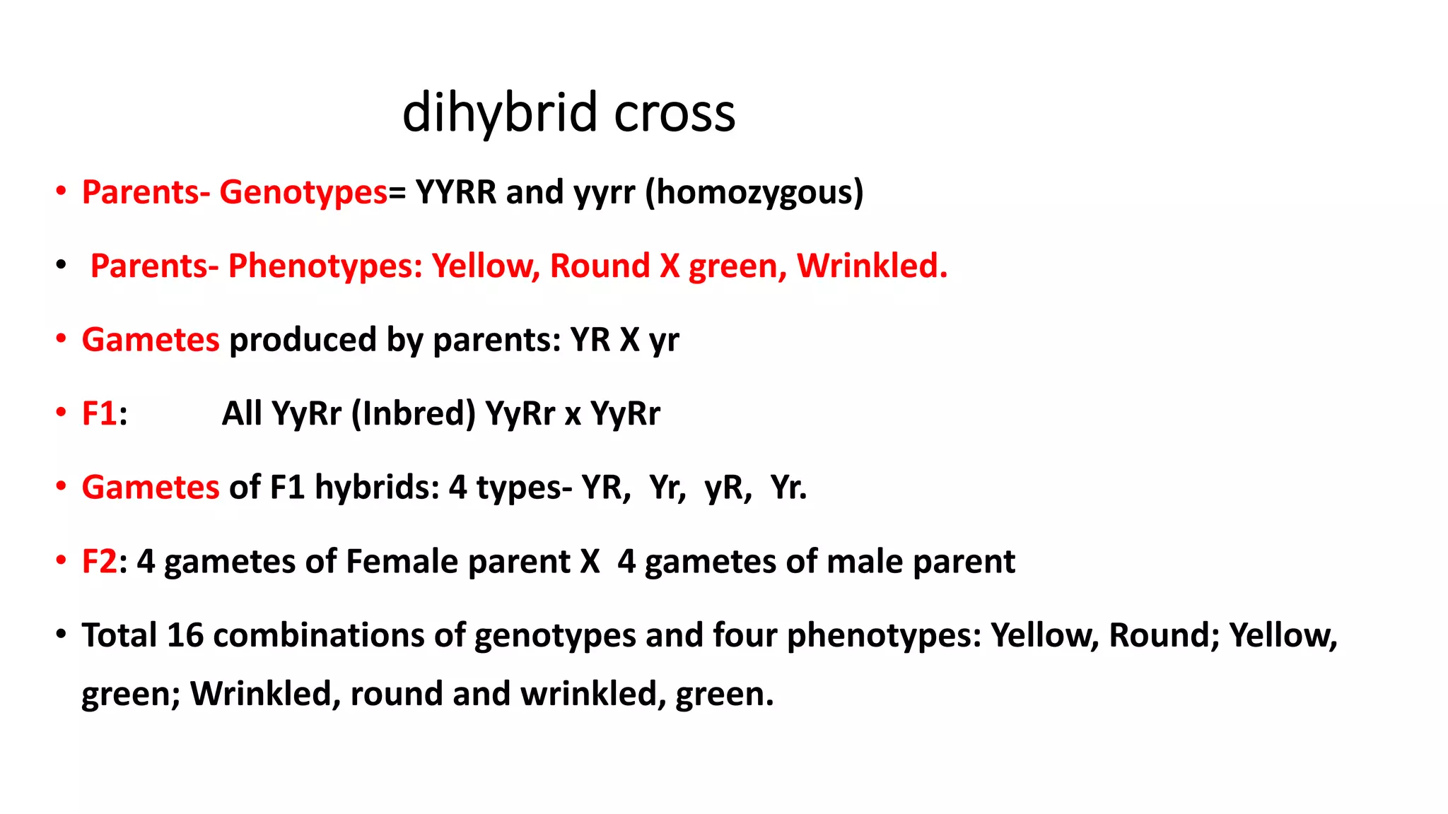 dihybrid cross
• Parents- Genotypes= YYRR and yyrr (homozygous)
• Parents- Phenotypes: Yellow, Round X green, Wrinkled.
• Gametes produced by parents: YR X yr
• F1: All YyRr (Inbred) YyRr x YyRr
• Gametes of F1 hybrids: 4 types- YR, Yr, yR, Yr.
• F2: 4 gametes of Female parent X 4 gametes of male parent
• Total 16 combinations of genotypes and four phenotypes: Yellow, Round; Yellow,
green; Wrinkled, round and wrinkled, green.
 