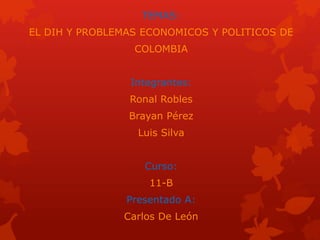 TEMAS:
EL DIH Y PROBLEMAS ECONOMICOS Y POLITICOS DE
COLOMBIA
Integrantes:
Ronal Robles
Brayan Pérez
Luis Silva
Curso:
11-B
Presentado A:
Carlos De León
 