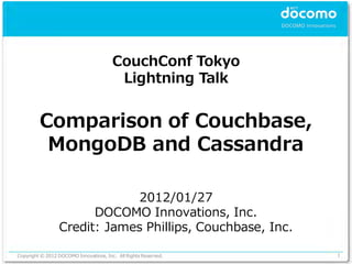 CouchConf Tokyo
                                         Lightning Talk


         Comparison of Couchbase,
          MongoDB and Cassandra

                              2012/01/27
                       DOCOMO Innovations, Inc.
                 Credit: James Phillips, Couchbase, Inc.

Copyright © 2012 DOCOMO Innovations, Inc. All Rights Reserved.   1
 