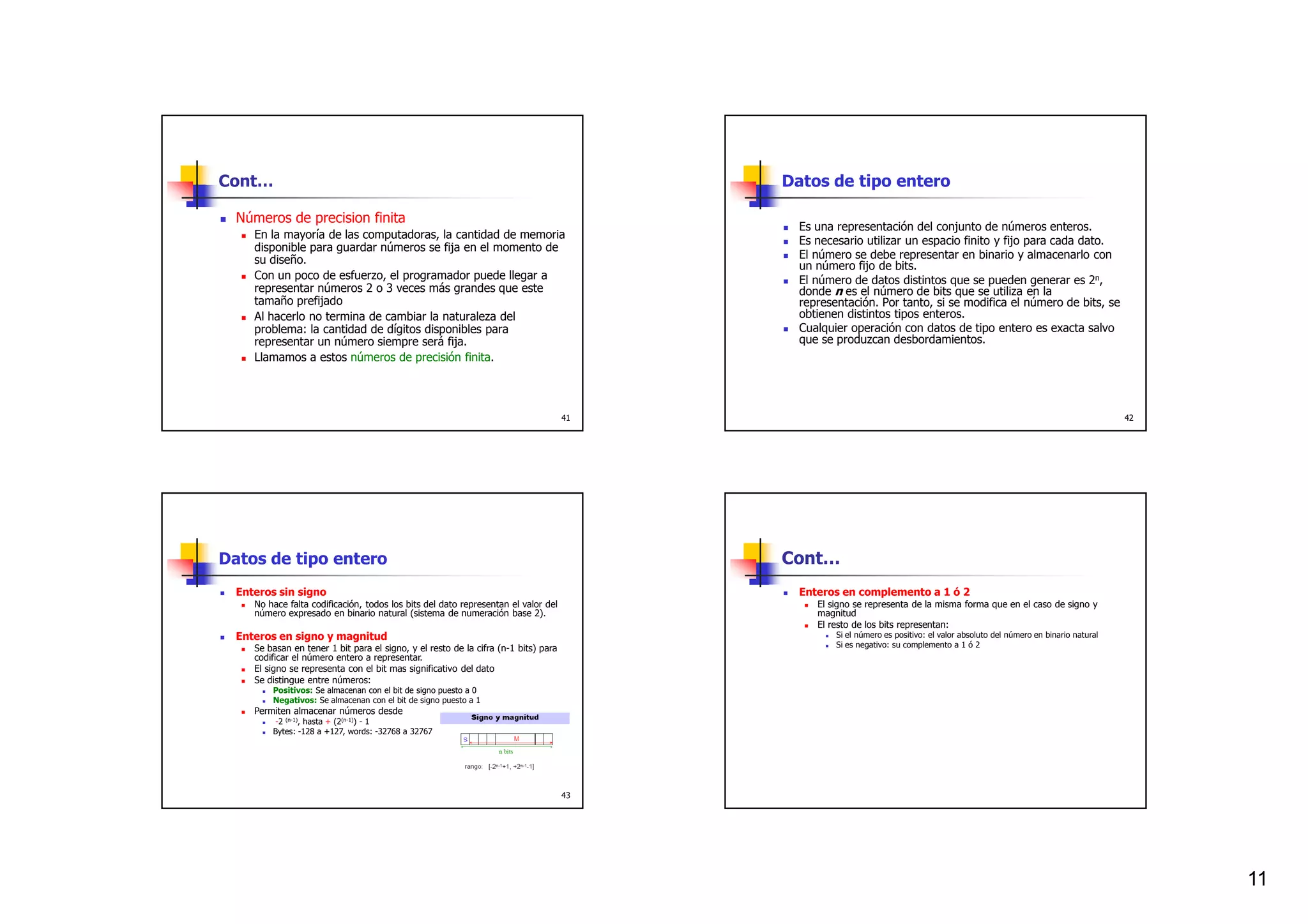 Cont…                                                                                     Datos de tipo entero

  Números de precision finita
                                                                                            Es una representación del conjunto de números enteros.
     En la mayoría de las computadoras, la cantidad de memoria
                                                                                            Es necesario utilizar un espacio finito y fijo para cada dato.
     disponible para guardar números se fija en el momento de
     su diseño.                                                                             El número se debe representar en binario y almacenarlo con
                                                                                            un número fijo de bits.
     Con un poco de esfuerzo, el programador puede llegar a                                 El número de datos distintos que se pueden generar es 2n,
     representar números 2 o 3 veces más grandes que este                                   donde n es el número de bits que se utiliza en la
     tamaño prefijado                                                                       representación. Por tanto, si se modifica el número de bits, se
     Al hacerlo no termina de cambiar la naturaleza del                                     obtienen distintos tipos enteros.
     problema: la cantidad de dígitos disponibles para                                      Cualquier operación con datos de tipo entero es exacta salvo
     representar un número siempre será fija.                                               que se produzcan desbordamientos.
     Llamamos a estos números de precisión finita.




                                                                                     41                                                                                        42




Datos de tipo entero                                                                      Cont…
  Enteros sin signo                                                                         Enteros en complemento a 1 ó 2
     No hace falta codificación, todos los bits del dato representan el valor del              El signo se representa de la misma forma que en el caso de signo y
     número expresado en binario natural (sistema de numeración base 2).                       magnitud
                                                                                               El resto de los bits representan:
  Enteros en signo y magnitud                                                                      Si el número es positivo: el valor absoluto del número en binario natural
     Se basan en tener 1 bit para el signo, y el resto de la cifra (n-1 bits) para                 Si es negativo: su complemento a 1 ó 2
     codificar el número entero a representar.
     El signo se representa con el bit mas significativo del dato
     Se distingue entre números:
         Positivos: Se almacenan con el bit de signo puesto a 0
         Negativos: Se almacenan con el bit de signo puesto a 1
     Permiten almacenar números desde
          -2 (n-1), hasta + (2(n-1)) - 1
         Bytes: -128 a +127, words: -32768 a 32767




                                                                                     43




                                                                                                                                                                                    11
 