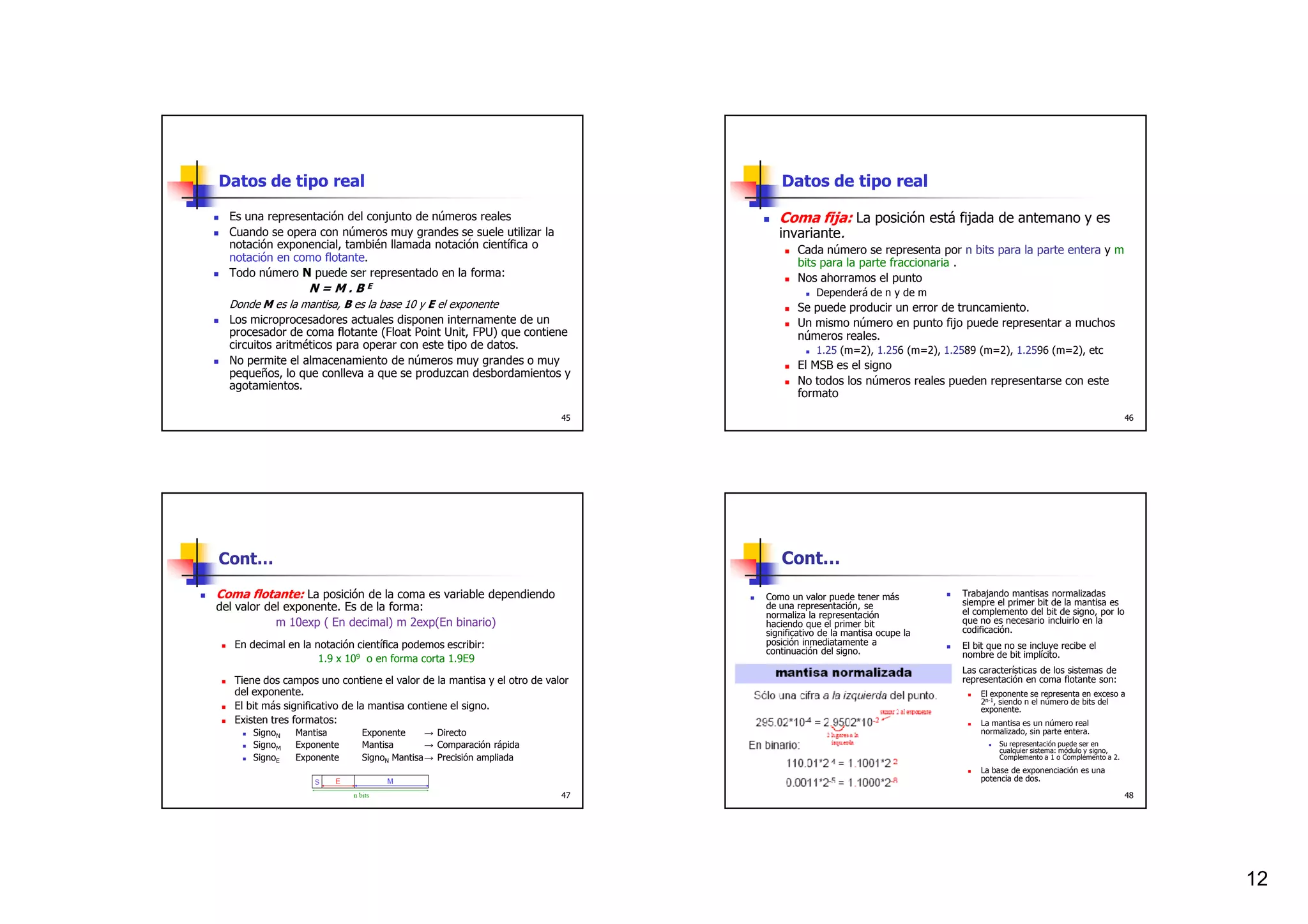 Datos de tipo real                                                              Datos de tipo real

  Es una representación del conjunto de números reales                          Coma fija: La posición está fijada de antemano y es
  Cuando se opera con números muy grandes se suele utilizar la                  invariante.
  notación exponencial, también llamada notación científica o                       Cada número se representa por n bits para la parte entera y m
  notación en como flotante.                                                        bits para la parte fraccionaria .
  Todo número N puede ser representado en la forma:                                 Nos ahorramos el punto
                   N=M.BE                                                                Dependerá de n y de m
  Donde M es la mantisa, B es la base 10 y E el exponente                           Se puede producir un error de truncamiento.
  Los microprocesadores actuales disponen internamente de un                        Un mismo número en punto fijo puede representar a muchos
  procesador de coma flotante (Float Point Unit, FPU) que contiene                  números reales.
  circuitos aritméticos para operar con este tipo de datos.                              1.25 (m=2), 1.256 (m=2), 1.2589 (m=2), 1.2596 (m=2), etc
  No permite el almacenamiento de números muy grandes o muy                         El MSB es el signo
  pequeños, lo que conlleva a que se produzcan desbordamientos y
  agotamientos.                                                                     No todos los números reales pueden representarse con este
                                                                                    formato
                                                                        45                                                                                         46




Cont…                                                                           Cont…
Coma flotante: La posición de la coma es variable dependiendo                Como un valor puede tener más           Trabajando mantisas normalizadas
                                                                                                                     siempre el primer bit de la mantisa es
del valor del exponente. Es de la forma:                                     de una representación, se
                                                                                                                     el complemento del bit de signo, por lo
                                                                             normaliza la representación
            m 10exp ( En decimal) m 2exp(En binario)                         haciendo que el primer bit              que no es necesario incluirlo en la
                                                                             significativo de la mantisa ocupe la    codificación.
   En decimal en la notación científica podemos escribir:                    posición inmediatamente a               El bit que no se incluye recibe el
                                                                             continuación del signo.                 nombre de bit implícito.
                     1.9 x 109 o en forma corta 1.9E9
                                                                                                                     Las características de los sistemas de
   Tiene dos campos uno contiene el valor de la mantisa y el otro de valor                                           representación en coma flotante son:
   del exponente.                                                                                                        El exponente se representa en exceso a
                                                                                                                         2n-1, siendo n el número de bits del
   El bit más significativo de la mantisa contiene el signo.                                                             exponente.
   Existen tres formatos:                                                                                                La mantisa es un número real
       SignoN   Mantisa       Exponente     → Directo                                                                    normalizado, sin parte entera.
       SignoM   Exponente     Mantisa       → Comparación rápida                                                              Su representación puede ser en
                                                                                                                              cualquier sistema: módulo y signo,
       SignoE   Exponente     SignoN Mantisa→ Precisión ampliada                                                              Complemento a 1 o Complemento a 2.
                                                                                                                         La base de exponenciación es una
                                                                                                                         potencia de dos.

                                                                        47                                                                                         48




                                                                                                                                                                        12
 