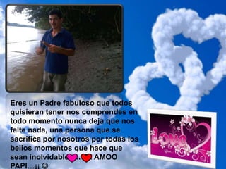 Eres un Padre fabuloso que todos
quisieran tener nos comprendes en
todo momento nunca deja que nos
falte nada, una persona que se
sacrifica por nosotros por todas los
beiios momentos que hace que
sean inolvidable….. TE AMOO
PAPI…¡¡ 
