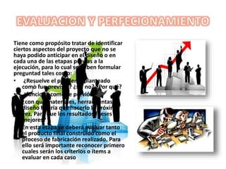 Tiene como propósito tratar de identificar
ciertos aspectos del proyecto que no se
haya podido anticipar en el diseño o en
cada una de las etapas previas a la
ejecución, para lo cual se deben formular
preguntad tales como:
• ¿Resuelve el problema planteado
como fue previsto? ¿si , no? ¿Por qué?
• ¿funciona como se previó?
• ¿con que materiales, herramientas y
diseño habría que hacerlo la próxima
vez, Para que los resultados fueses
mejores?
• En esta etapa se deberá evaluar tanto
el producto final construido como el
proceso de fabricación realizado. Para
ello será importante reconocer primero
cuales serán los criterios o ítems a
evaluar en cada caso
 