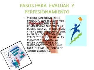 • VER QUE TAN BUENO ESE EL
PRODUCTO QUE SECREO Y VER
SI TODO ESTA BIEN Y SIRVE
COMO REVISAR NUEVAMERN EL
EQUIPO PARA VER SI TODO ESTA
Y TIENE BUEN FUNSIONAMIENTO
EN ORDEN CORRECTAMENTE.
VER SI ESTO LES GUESTA A LAS
PERSONAS Y COMO SE VA
HACER LA VENTA DE ESTO.
NUEVO PROYECTO QUE SIRVE
PARA QUE NO HAY ROBOS DE
TANTOS CELULARES
 