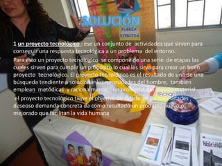 1 un proyecto tecnológico : ese un conjunto de actividades que sirven para
conseguir una respuesta tecnológica a un problema del entorno.
Para esto un proyecto tecnológico se compone de una serie de etapas las
cuales sirven para cumplir un propósito lo cual les sirva para crear un buen
proyecto tecnológico. El proyecto tecnológico es el resultado de una de una
búsqueda tendiente a solucionar las necesidades del hombre, también
emplean metódicas y racionalmente , un problema del mundo material
el proyecto tecnológico tiene el objetivo de satisfacer las necesidades ,
deseoso demanda concreta da como resultado un producto nuevo o
mejorado que facilitan la vida humana
 