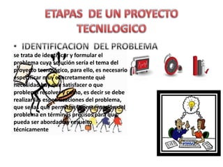 se trata de identificar y formular el
problema cuya solución sería el tema del
proyecto tecnológico, para ello, es necesario
especificar muy concretamente qué
necesidad hay que satisfacer o que
problema resolver y como, es decir se debe
realizar las especificaciones del problema,
que se las que permiten la presentación del
problema en términos precisos para que
pueda ser abordado y resuelto
técnicamente
 