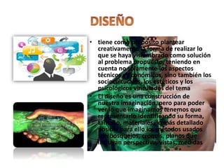 • tiene como propósito plantear
creativamente la forma de realizar lo
que se haya vislumbrado como solución
al problema propuesto, teniendo en
cuenta no solamente los aspectos
técnicos y económicos, sino también los
socioculturales, los estéticos y los
psicológicos vinculados del tema
• El diseño es una construcción de
nuestra imaginación, pero para poder
ver lo que imaginamos tenemos que
representarlo identificando su forma,
tamaño, materiales, lo más detallado
posible para ello los métodos usados
son bosquejos, croquis, planos que
incluyan perspectiva, vistas, medidas
 