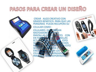 CREAR ALGO CREATIVO CON
GRADES BENEFICIS PARA QUE LAS
PERSONAS PUEDA RECUPERA SU
CELULAR COMO :
CELULARES QUE TENGAN
RASTEADORES NUEVAS
PANTALLAS DE DIFERENTES CON
EN FORMA DE RELOJ MANILLAS
ECT. Y QUE ATRAVEZ DEL ESTO
SE EVITE QUE HALLA MUCHOS
ROBOSS DE CELIULAR Y CON ESTO
SE PUEDAN RECUPER O
ENCONTRARLO AUN LOS
CELURAES ESTEN APAGADOS
PARA QUE SEAN REPORTADOS.
 