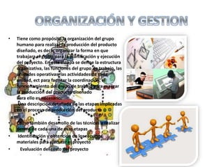 • Tiene como propósito la organización del grupo
humano para realizar la producción del producto
diseñado, es decir, organizar la forma en que
trabajara el grupo para la planificación y ejecución
del proyecto. En esta estapa se define la estructura
organizativa, las funciones del grupo de trabajo, las
unidades operativas, las actividades de cada
unidad, ect para facilitar la coordinación, el
funcionamiento del grupo de trabajo para realizar
la producción del producto diseñado
Para ello es necesario:
Una descripción detallada de las etapas implicadas
en el proceso de producción del producto
• Como también desarrollo de las técnicas a realizar
dentro de cada una de esas etapas
• Identificación y obtención de los recursos
materiales para ejecutar el proyecto
• Evaluación del costo del proyecto
 