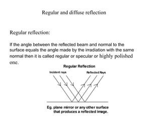 Regular and diffuse reflection
Regular reflection:
If the angle between the reflected beam and normal to the
surface equals the angle made by the irradiation with the same
normal then it is called regular or specular or highly polished
one.
 