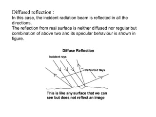 Diffused reflection :
In this case, the incident radiation beam is reflected in all the
directions.
The reflection from real surface is neither diffused nor regular but
combination of above two and its specular behaviour is shown in
figure.
 