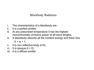 Blackbody Radiation
i. The characteristics of a blackbody are :
ii. It is a perfect emitter.
iii. At any prescribed temperature it has the highest
monochromatic emissive power at all wave lengths.
iv. A blackbody absorbs all the incident energy and there fore
A = al = 1.
v. It is non reflective body (t=0).
vi. It is opaque (t = 0).
vii. It is a diffuse emitter
 