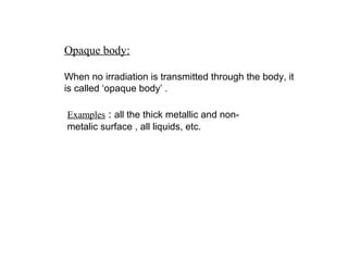 Opaque body:
When no irradiation is transmitted through the body, it
is called ‘opaque body’ .
Examples : all the thick metallic and non-
metalic surface , all liquids, etc.
 