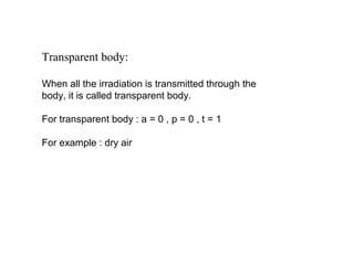 Transparent body:
When all the irradiation is transmitted through the
body, it is called transparent body.
For transparent body : a = 0 , p = 0 , t = 1
For example : dry air
 