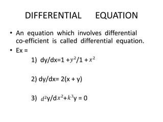 DIFFERENTIAL EQUATION
• An equation which involves differential
co-efficient is called differential equation.
• Ex =
1) dy/dx=1 + /1 +
2) dy/dx= 2(x + y)
3) y/d + y = 0
 
