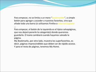 Para empezar, no se limita a un mero “ bookmarklet ”, o simple botón para agregar y acceder a nuestros favoritos, sino que añade toda una barra (si utilizamos Firefox o  Internet Explorer … Para empezar, el botón de la izquierda es el típico salvapáginas, que nos dejará ponerle la categoría(s) donde queremos guardarlo. El ícono cambiará cuando hayamos salvado la página. My Bookmarks, por otro lado, muestra los superfavoritos, es decir, páginas imprescindibles que deben ser de rápido acceso. Y para el resto de páginas, tenemos My Home. 