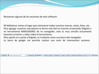 Revisemos algunas de las secciones de este software: Mi biblioteca: estees el lugar para almacenar todos nuestras marcas, notas, fotos, etc. Para agregar nuestros marcadores la forma más fácil es hacerlo arrastrando Diigolet a mi herramienta MARCADORES de mi navegador, esto es muy sencillo únicamente hacemos arrastrar y soltar sobre la herramienta. Otra opción en cuanto a Diigolet, es instalarlo como una barra del navegador. La barra de google me permite realizar una serie de interesantes acciones  