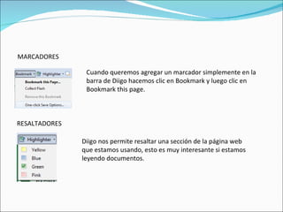 MARCADORES Cuando queremos agregar un marcador simplemente en la barra de Diigo hacemos clic en Bookmark y luego clic en Bookmark this page. RESALTADORES Diigo nos permite resaltar una sección de la página web que estamos usando, esto es muy interesante si estamos leyendo documentos. 