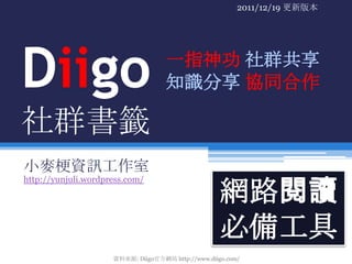 2011/12/19 更新版本




Diigo                               一指神功 社群共享
                                    知識分享 協同合作

社群書籤
小麥梗資訊工作室
http://yunjuli.wordpress.com/

                                                    網路閱讀
                                                    必備工具
                     資料來源: Diigo官方網站 http://www.diigo.com/
 